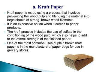  Kraft paper is made using a process that involves 
pulverizing the wood pulp and blending the material into 
large sheets of strong, brown wood filaments. 
 It is an expensive option when it comes to paper 
products. 
 The kraft process includes the use of sulfate in the 
conditioning of the wood pulp, which also helps to add 
to the overall strength of the finished paper. 
 One of the most common uses of plain brown kraft 
paper is in the manufacture of paper bags for use in 
grocery stores. 
 
