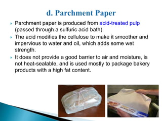  Parchment paper is produced from acid-treated pulp 
(passed through a sulfuric acid bath). 
 The acid modifies the cellulose to make it smoother and 
impervious to water and oil, which adds some wet 
strength. 
 It does not provide a good barrier to air and moisture, is 
not heat-sealable, and is used mostly to package bakery 
products with a high fat content. 
 