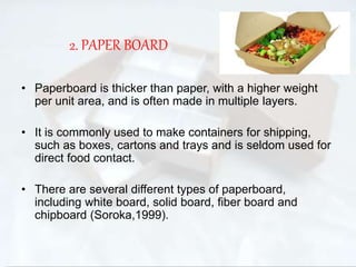 2. PAPER BOARD 
• Paperboard is thicker than paper, with a higher weight 
per unit area, and is often made in multiple layers. 
• It is commonly used to make containers for shipping, 
such as boxes, cartons and trays and is seldom used for 
direct food contact. 
• There are several different types of paperboard, 
including white board, solid board, fiber board and 
chipboard (Soroka,1999). 
 