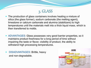 3. GLASS 
 The production of glass containers involves heating a mixture of 
silica (the glass former), sodium carbonate (the melting agent), 
limestone or calcium carbonate and alumina (stabilizers) to high 
temperatures until the materials melt into a thick liquid mass, which is 
then transferred to molds. 
 ADVANTAGES: Glass possesses very good barrier properties, so it 
maintains product freshness for a long period of time without 
impairing the taste or flavor, visibility of product, the ability to 
withstand high processing temperatures. 
 DISADVANTAGES: Brittle, heavy 
and non-degradable. 
 