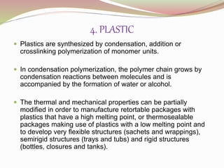 4. PLASTIC 
 Plastics are synthesized by condensation, addition or 
crosslinking polymerization of monomer units. 
 In condensation polymerization, the polymer chain grows by 
condensation reactions between molecules and is 
accompanied by the formation of water or alcohol. 
 The thermal and mechanical properties can be partially 
modified in order to manufacture retortable packages with 
plastics that have a high melting point, or thermosealable 
packages making use of plastics with a low melting point and 
to develop very flexible structures (sachets and wrappings), 
semirigid structures (trays and tubs) and rigid structures 
(bottles, closures and tanks). 
 