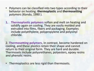 • Polymers can be classified into two types according to their 
behavior on heating: thermoplastic and thermosetting 
polymers (Kondo, 1990 ). 
1. Thermoplastic polymers soften and melt on heating and 
solidify again on cooling. They are easily molded and 
extruded into films, fibers and packaging. Examples 
include polyethylene, polypropylene and polyvinyl 
chloride. 
2. Thermosetting polymers, in contrast, become hardened on 
cooling, and these plastics retain their shape and cannot 
return to their original form. They are hard and durable. 
Thermosets include polyurethanes, polyesters, epoxy resins 
and phenolic resins. 
• Thermoplastics are less rigid than thermosets. 
 