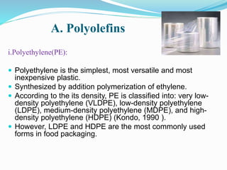 A. Polyolefins 
i.Polyethylene(PE): 
 Polyethylene is the simplest, most versatile and most 
inexpensive plastic. 
 Synthesized by addition polymerization of ethylene. 
 According to the its density, PE is classified into: very low-density 
polyethylene (VLDPE), low-density polyethylene 
(LDPE), medium-density polyethylene (MDPE), and high-density 
polyethylene (HDPE) (Kondo, 1990 ). 
 However, LDPE and HDPE are the most commonly used 
forms in food packaging. 
 