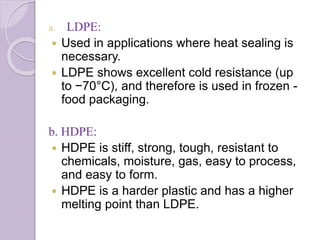 a. LDPE: 
 Used in applications where heat sealing is 
necessary. 
 LDPE shows excellent cold resistance (up 
to −70°C), and therefore is used in frozen - 
food packaging. 
b. HDPE: 
 HDPE is stiff, strong, tough, resistant to 
chemicals, moisture, gas, easy to process, 
and easy to form. 
 HDPE is a harder plastic and has a higher 
melting point than LDPE. 
 