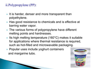 ii.Polypropylene (PP): 
 It is harder, denser and more transparent than 
polyethylene. 
 Has good resistance to chemicals and is effective at 
barring water vapor. 
 The various forms of polypropylene have different 
melting points and hardnesses. 
 Its high melting temperature (160°C) makes it suitable 
for applications where thermal resistance is required, 
such as hot-filled and microwavable packaging. 
 Popular uses include yoghurt containers 
and margarine tubs. 
 