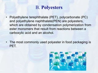 B. Polyesters 
• Polyethylene terephthalate (PET), polycarbonate (PC) 
and polyethylene naphthalate(PEN) are polyesters, 
which are obtained by condensation polymerization from 
ester monomers that result from reactions between a 
carboxylic acid and an alcohol. 
• The most commonly used polyester in food packaging is 
PET. 
 