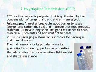 i. Polyethylene Terephthalate (PET) 
• PET is a thermoplastic polyester that is synthesized by the 
condensation of terephthalic acid and ethylene glycol. 
• Advantages: Almost unbreakable, good barrier to gases 
(oxygen and carbon dioxide) and moisture thus food products 
stored in PET have a long shelf–life, good resistance to heat, 
mineral oils, solvents and acids but not to bases. 
• PET is the packaging material of first choice for beverages 
and mineral waters. 
• The main reasons for its popularity are its 
glass -like transparency, gas barrier properties 
that allow retention of carbonation, light weight 
and shatter resistance. 
 