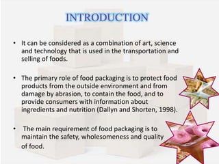 INTRODUCTION 
• It can be considered as a combination of art, science 
and technology that is used in the transportation and 
selling of foods. 
• The primary role of food packaging is to protect food 
products from the outside environment and from 
damage by abrasion, to contain the food, and to 
provide consumers with information about 
ingredients and nutrition (Dallyn and Shorten, 1998). 
• The main requirement of food packaging is to 
maintain the safety, wholesomeness and quality 
of food. 
 