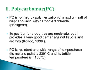  PC is formed by polymerization of a sodium salt of 
bisphenol acid with carbonyl dichloride 
(phosgene). 
 Its gas barrier properties are moderate, but it 
provides a very good barrier against flavors and 
aromas (Kondo, 1990 ). 
 PC is resistant to a wide range of temperatures 
(its melting point is 230° C and its brittle 
temperature is −100°C). 
 