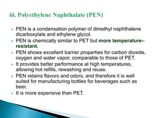  PEN is a condensation polymer of dimethyl naphthalene 
dicarboxylate and ethylene glycol. 
 PEN is chemically similar to PET but more temperature– 
resistant. 
 PEN shows excellent barrier properties for carbon dioxide, 
oxygen and water vapor, comparable to those of PET. 
 It provides better performance at high temperatures, 
allowing hot refills, rewashing and reuse. 
 PEN retains flavors and odors, and therefore it is well 
suited for manufacturing bottles for beverages such as 
beer. 
 It is more expensive than PET. 
 