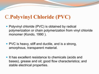 C.Polyvinyl Chloride (PVC) 
 Polyvinyl chloride (PVC) is obtained by radical 
polymerization or chain polymerization from vinyl chloride 
monomer (Kondo, 1990 ). 
 PVC is heavy, stiff and ductile, and is a strong, 
amorphous, transparent material. 
 It has excellent resistance to chemicals (acids and 
bases), grease and oil; good flow characteristics; and 
stable electrical properties. 
 