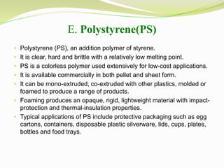 E. Polystyrene(PS) 
 Polystyrene (PS), an addition polymer of styrene. 
 It is clear, hard and brittle with a relatively low melting point. 
 PS is a colorless polymer used extensively for low-cost applications. 
 It is available commercially in both pellet and sheet form. 
 It can be mono-extruded, co-extruded with other plastics, molded or 
foamed to produce a range of products. 
 Foaming produces an opaque, rigid, lightweight material with impact-protection 
and thermal-insulation properties. 
 Typical applications of PS include protective packaging such as egg 
cartons, containers, disposable plastic silverware, lids, cups, plates, 
bottles and food trays. 
 