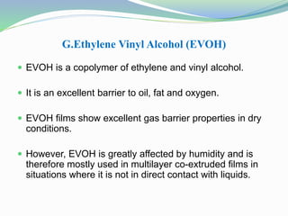 G.Ethylene Vinyl Alcohol (EVOH) 
 EVOH is a copolymer of ethylene and vinyl alcohol. 
 It is an excellent barrier to oil, fat and oxygen. 
 EVOH films show excellent gas barrier properties in dry 
conditions. 
 However, EVOH is greatly affected by humidity and is 
therefore mostly used in multilayer co-extruded films in 
situations where it is not in direct contact with liquids. 
 