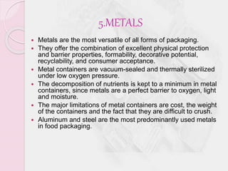 5.METALS 
 Metals are the most versatile of all forms of packaging. 
 They offer the combination of excellent physical protection 
and barrier properties, formability, decorative potential, 
recyclability, and consumer acceptance. 
 Metal containers are vacuum-sealed and thermally sterilized 
under low oxygen pressure. 
 The decomposition of nutrients is kept to a minimum in metal 
containers, since metals are a perfect barrier to oxygen, light 
and moisture. 
 The major limitations of metal containers are cost, the weight 
of the containers and the fact that they are difficult to crush. 
 Aluminum and steel are the most predominantly used metals 
in food packaging. 
 
