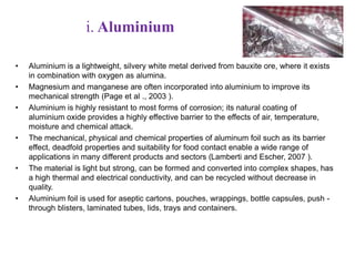i. Aluminium 
• Aluminium is a lightweight, silvery white metal derived from bauxite ore, where it exists 
in combination with oxygen as alumina. 
• Magnesium and manganese are often incorporated into aluminium to improve its 
mechanical strength (Page et al ., 2003 ). 
• Aluminium is highly resistant to most forms of corrosion; its natural coating of 
aluminium oxide provides a highly effective barrier to the effects of air, temperature, 
moisture and chemical attack. 
• The mechanical, physical and chemical properties of aluminum foil such as its barrier 
effect, deadfold properties and suitability for food contact enable a wide range of 
applications in many different products and sectors (Lamberti and Escher, 2007 ). 
• The material is light but strong, can be formed and converted into complex shapes, has 
a high thermal and electrical conductivity, and can be recycled without decrease in 
quality. 
• Aluminium foil is used for aseptic cartons, pouches, wrappings, bottle capsules, push - 
through blisters, laminated tubes, lids, trays and containers. 
 