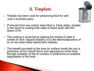  Tinplate has been used for preserving food for well 
over a hundred years. 
 Produced from low-carbon steel (that is, black plate), tinplate 
is the result of coating both sides of black plate with thin 
layers of tin. 
 The coating is achieved by dipping the sheets of steel in 
molten tin (hot- dipped tinplate) or by the electrodeposition of 
tin on the steel sheet (electrolytic tinplate). 
 The benefit provided by the bare tin surface inside the can is 
protection of the natural flavor and appearance of the food, 
through oxidation of the tin surface in preference to oxidative 
degradation of the food. 
 