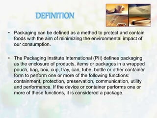 DEFINITION 
• Packaging can be defined as a method to protect and contain 
foods with the aim of minimizing the environmental impact of 
our consumption. 
• The Packaging Institute International (PII) defines packaging 
as the enclosure of products, items or packages in a wrapped 
pouch, bag, box, cup, tray, can, tube, bottle or other container 
form to perform one or more of the following functions: 
containment, protection, preservation, communication, utility 
and performance. If the device or container performs one or 
more of these functions, it is considered a package. 
 