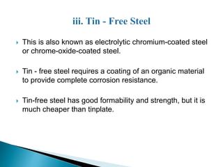  This is also known as electrolytic chromium-coated steel 
or chrome-oxide-coated steel. 
 Tin - free steel requires a coating of an organic material 
to provide complete corrosion resistance. 
 Tin-free steel has good formability and strength, but it is 
much cheaper than tinplate. 
 