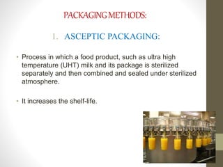 PACKAGING METHODS: 
1. ASCEPTIC PACKAGING: 
• Process in which a food product, such as ultra high 
temperature (UHT) milk and its package is sterilized 
separately and then combined and sealed under sterilized 
atmosphere. 
• It increases the shelf-life. 
 