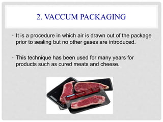2. VACCUM PACKAGING 
• It is a procedure in which air is drawn out of the package 
prior to sealing but no other gases are introduced. 
• This technique has been used for many years for 
products such as cured meats and cheese. 
 