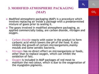  Modified atmosphere packaging (MAP) is a procedure which 
involves replacing air inside a package with a predetermined 
mixture of gases prior to sealing it. 
 The gases involved in modified atmosphere packaging, as 
applied commercially today, are carbon dioxide, nitrogen and 
oxygen. 
i. Carbon dioxide reacts with water in the product to form 
carbonic acid which lowers the pH of the food. It also 
inhibits the growth of certain microorganisms,mainly 
moulds and some aerobic bacteria. 
ii. Nitrogen has no direct effect on microorganisms or foods, 
other than to replace oxygen, which can inhibit the 
oxidation of fats. 
iii. Oxygen is included in MAP packages of red meat to 
maintain the red colour, which is due to the oxygenation of 
the myoglobin pigments. 
 