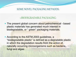 SOME NOVEL PACKAGING METHODS: 
1.BIODEGRADABLE PACKAGING: 
 The present global concern about petrochemical - based 
plastic materials has generated much interest in 
biodegradable, or “ green” packaging materials. 
 According to the ASTM,2003 guidelines, a 
“biodegradable plastic” is defined as a degradable plastic 
in which the degradation results from the action of 
naturally occurring microorganisms such as bacteria, 
fungi and algae. 
 