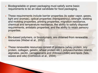  Biodegradable or green packaging must satisfy some basic 
requirements to be an ideal candidate for food packaging. 
 These requirements include barrier properties (to water vapor, gases, 
light and aromas), optical properties (transparency), strength, welding 
and molding properties, printing properties, migration resistance, 
chemical and temperature resistance, the ability to satisfy disposal 
requirements, antistatic properties, and the ability to retain sensory 
properties. 
 Bio-based polymers, or biopolymers, are obtained from renewable 
resources (Weber et al., 2002) 
 These renewable resources consist of proteins (whey protein, soy 
protein, collagen, gelatin, wheat protein etc.), polysaccharides (starch, 
alginates, pectin, carrageenans and chitosan/chitin) and lipids (fats, 
waxes and oils) (Comstock et al., 2004). 
 