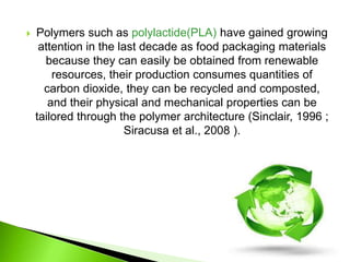 Polymers such as polylactide(PLA) have gained growing 
attention in the last decade as food packaging materials 
because they can easily be obtained from renewable 
resources, their production consumes quantities of 
carbon dioxide, they can be recycled and composted, 
and their physical and mechanical properties can be 
tailored through the polymer architecture (Sinclair, 1996 ; 
Siracusa et al., 2008 ). 
 