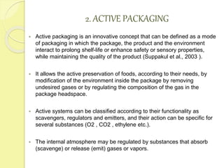 2. ACTIVE PACKAGING 
 Active packaging is an innovative concept that can be defined as a mode 
of packaging in which the package, the product and the environment 
interact to prolong shelf-life or enhance safety or sensory properties, 
while maintaining the quality of the product (Suppakul et al., 2003 ). 
 It allows the active preservation of foods, according to their needs, by 
modification of the environment inside the package by removing 
undesired gases or by regulating the composition of the gas in the 
package headspace. 
 Active systems can be classified according to their functionality as 
scavengers, regulators and emitters, and their action can be specific for 
several substances (O2 , CO2 , ethylene etc.). 
 The internal atmosphere may be regulated by substances that absorb 
(scavenge) or release (emit) gases or vapors. 
 