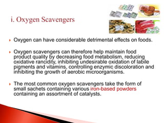 Oxygen can have considerable detrimental effects on foods. 
 Oxygen scavengers can therefore help maintain food 
product quality by decreasing food metabolism, reducing 
oxidative rancidity, inhibiting undesirable oxidation of labile 
pigments and vitamins, controlling enzymic discoloration and 
inhibiting the growth of aerobic microorganisms. 
 The most common oxygen scavengers take the form of 
small sachets containing various iron-based powders 
containing an assortment of catalysts. 
 