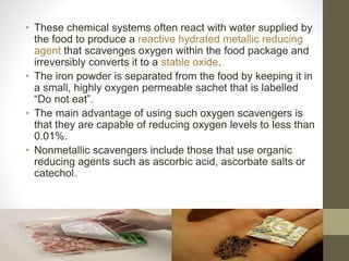 • These chemical systems often react with water supplied by 
the food to produce a reactive hydrated metallic reducing 
agent that scavenges oxygen within the food package and 
irreversibly converts it to a stable oxide. 
• The iron powder is separated from the food by keeping it in 
a small, highly oxygen permeable sachet that is labelled 
“Do not eat”. 
• The main advantage of using such oxygen scavengers is 
that they are capable of reducing oxygen levels to less than 
0.01%. 
• Nonmetallic scavengers include those that use organic 
reducing agents such as ascorbic acid, ascorbate salts or 
catechol. 
 