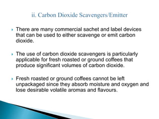  There are many commercial sachet and label devices 
that can be used to either scavenge or emit carbon 
dioxide. 
 The use of carbon dioxide scavengers is particularly 
applicable for fresh roasted or ground coffees that 
produce significant volumes of carbon dioxide. 
 Fresh roasted or ground coffees cannot be left 
unpackaged since they absorb moisture and oxygen and 
lose desirable volatile aromas and flavours. 
 