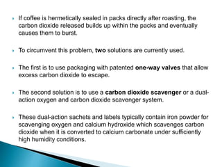  If coffee is hermetically sealed in packs directly after roasting, the 
carbon dioxide released builds up within the packs and eventually 
causes them to burst. 
 To circumvent this problem, two solutions are currently used. 
 The first is to use packaging with patented one-way valves that allow 
excess carbon dioxide to escape. 
 The second solution is to use a carbon dioxide scavenger or a dual-action 
oxygen and carbon dioxide scavenger system. 
 These dual-action sachets and labels typically contain iron powder for 
scavenging oxygen and calcium hydroxide which scavenges carbon 
dioxide when it is converted to calcium carbonate under sufficiently 
high humidity conditions. 
 