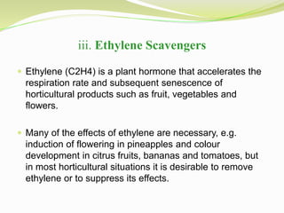 iii. Ethylene Scavengers 
 Ethylene (C2H4) is a plant hormone that accelerates the 
respiration rate and subsequent senescence of 
horticultural products such as fruit, vegetables and 
flowers. 
 Many of the effects of ethylene are necessary, e.g. 
induction of flowering in pineapples and colour 
development in citrus fruits, bananas and tomatoes, but 
in most horticultural situations it is desirable to remove 
ethylene or to suppress its effects. 
 