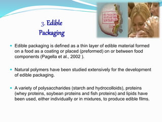 3. Edible 
Packaging 
 Edible packaging is defined as a thin layer of edible material formed 
on a food as a coating or placed (preformed) on or between food 
components (Pagella et al., 2002 ). 
 Natural polymers have been studied extensively for the development 
of edible packaging. 
 A variety of polysaccharides (starch and hydrocolloids), proteins 
(whey proteins, soybean proteins and fish proteins) and lipids have 
been used, either individually or in mixtures, to produce edible films. 
 