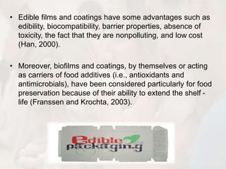 • Edible films and coatings have some advantages such as 
edibility, biocompatibility, barrier properties, absence of 
toxicity, the fact that they are nonpolluting, and low cost 
(Han, 2000). 
• Moreover, biofilms and coatings, by themselves or acting 
as carriers of food additives (i.e., antioxidants and 
antimicrobials), have been considered particularly for food 
preservation because of their ability to extend the shelf - 
life (Franssen and Krochta, 2003). 
 