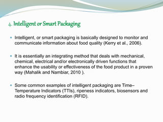 4. Intelligent or Smart Packaging 
 Intelligent, or smart packaging is basically designed to monitor and 
communicate information about food quality (Kerry et al., 2006). 
 It is essentially an integrating method that deals with mechanical, 
chemical, electrical and/or electronically driven functions that 
enhance the usability or effectiveness of the food product in a proven 
way (Mahalik and Nambiar, 2010 ). 
 Some common examples of intelligent packaging are Time– 
Temperature Indicators (TTIs), ripeness indicators, biosensors and 
radio frequency identification (RFID). 
 