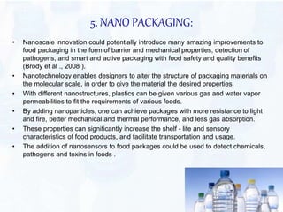 5. NANO PACKAGING: 
• Nanoscale innovation could potentially introduce many amazing improvements to 
food packaging in the form of barrier and mechanical properties, detection of 
pathogens, and smart and active packaging with food safety and quality benefits 
(Brody et al ., 2008 ). 
• Nanotechnology enables designers to alter the structure of packaging materials on 
the molecular scale, in order to give the material the desired properties. 
• With different nanostructures, plastics can be given various gas and water vapor 
permeabilities to fit the requirements of various foods. 
• By adding nanoparticles, one can achieve packages with more resistance to light 
and fire, better mechanical and thermal performance, and less gas absorption. 
• These properties can significantly increase the shelf - life and sensory 
characteristics of food products, and facilitate transportation and usage. 
• The addition of nanosensors to food packages could be used to detect chemicals, 
pathogens and toxins in foods . 
 