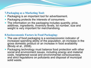 7.Packaging as a Marketing Tool: 
 Packaging is an important tool for advertisement. 
 Packaging protects the interests of consumers. 
 The information on the packaging includes quantity, price, 
additives, ingredients, inventory levels, lot number, size and 
weight is very important for merchandising. 
8.Socioeconomic Factors in Food Packaging: 
 The use of food packaging is a socioeconomic indicator of 
increased spending ability of the population, an increase in the 
gross domestic product or an increase in food availability 
(Brody et al., 2008). 
 Packaging technology must balance food protection with other 
social and environment issues, including energy and material 
costs, heightened social and environmental consciousness, 
and strict regulations on pollutants and disposal of municipal 
solid waste. 
 