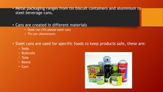 • Metal packaging ranges from tin biscuit containers and aluminium to steel beverage cans.
• Cans are created in different materials
• Steel can (Tin plated steel can)
• Tin can (Aluminium)
• Steel cans are used for specific foods to keep products safe,
• these are:
• Soda
• Buiscuits
• Tuna
• Beans
• Corn