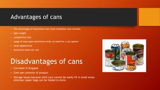 Advantages of cans
• The advantages of aluminium over steel (tinplate) cans include;
• light weight
• competitive cost
• usage of easy-open aluminium ends: no need for a can opener
• clean appearance
• aluminium does not rust
Disadvantages of cans
• Corrosion if dropped
• Cant see contents of product
• Storage issues because solid cans cannot be easily fit in small areas
whereas; paper bags can be folded to store.