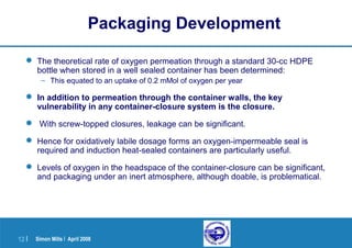 Simon Mills | April 200812 |
Packaging Development
 The theoretical rate of oxygen permeation through a standard 30-cc HDPE
bottle when stored in a well sealed container has been determined:
– This equated to an uptake of 0.2 mMol of oxygen per year
 In addition to permeation through the container walls, the key
vulnerability in any container-closure system is the closure.
 With screw-topped closures, leakage can be significant.
 Hence for oxidatively labile dosage forms an oxygen-impermeable seal is
required and induction heat-sealed containers are particularly useful.
 Levels of oxygen in the headspace of the container-closure can be significant,
and packaging under an inert atmosphere, although doable, is problematical.
 