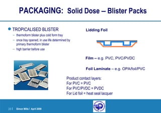 Simon Mills | April 200820 |
Lidding Foil
Foil Laminate – e.g. OPA/foil/PVC
TROPICALISED BLISTER
– thermoform blister plus cold form tray
– once tray opened, in use life determined by
primary thermoform blister
– high barrier before use
PACKAGING: Solid Dose – Blister Packs
Film – e.g. PVC, PVC/PVDC
Product contact layers:
For PVC = PVC
For PVC/PVDC = PVDC
For Lid foil = heat seal lacquer
 