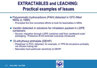 Simon Mills | April 200828 |
EXTRACTABLES and LEACHING:
Practical examples of Issues
•Polyaromatic hydrocarbons (PAH) detected in CFC-filled
MDIs (c.1990)
– Prompted the first concerted efforts to look for leachables in MDIs
• Vanillin detected in solutions for inhalation packed in LDPE
containers
– Source: migration through LDPE container wall from cardboard outer
packaging. Protective Al foil laminate overwrap introduced.
 Di-ethylhexyl phthalate (DEHP)
– Plasticizer in PVC; detected, for example, in TPN fat emulsions probably
via infusion tubing set
– Neonates have particular sensitivity to DEHP
 
