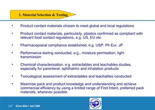 Simon Mills | April 200834 |
• Product contact materials chosen to meet global and local regulations.
• Product contact materials, particularly, plastics confirmed as compliant with
relevant food contact regulations, e.g. US, EU etc
• Pharmacopoeial compliance established, e.g. USP, Ph Eur, JP
• Performance testing conducted, e.g., moisture permeation, light
transmission
• Chemical characterisation, e.g. extractables and leachables studies,
especially for parenteral, ophthalmic and inhalation products
• Toxicological assessment of extractables and leachables conducted
• Maximise pack and product knowledge and understanding and achieve
commercial efficiency by using a limited range of First Intent, preferred pack
materials, wherever possible.
2. Material Selection & Testing
 