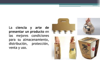 La ciencia y arte de
presentar un producto en
las mejores condiciones
para su almacenamiento,
distribución, protección,
venta y uso.
 