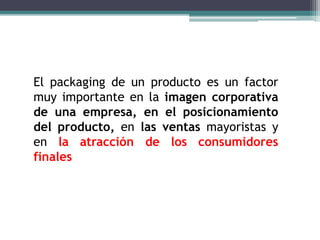 El packaging de un producto es un factor
muy importante en la imagen corporativa
de una empresa, en el posicionamiento
del producto, en las ventas mayoristas y
en la atracción de los consumidores
finales
 