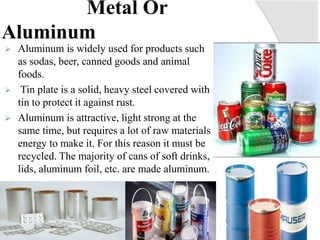Metal Or
Aluminum
 Aluminum is widely used for products such
as sodas, beer, canned goods and animal
foods.
 Tin plate is a solid, heavy steel covered with
tin to protect it against rust.
 Aluminum is attractive, light strong at the
same time, but requires a lot of raw materials
energy to make it. For this reason it must be
recycled. The majority of cans of soft drinks,
lids, aluminum foil, etc. are made aluminum.
 