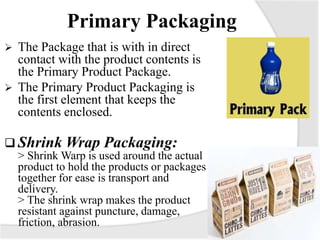 Primary Packaging
 The Package that is with in direct
contact with the product contents is
the Primary Product Package.
 The Primary Product Packaging is
the first element that keeps the
contents enclosed.
 Shrink Wrap Packaging:
> Shrink Warp is used around the actual
product to hold the products or packages
together for ease is transport and
delivery.
> The shrink wrap makes the product
resistant against puncture, damage,
friction, abrasion.
 