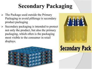 Secondary Packaging
 The Package used outside the Primary
Packaging to avoid pilferage is secondary
product packaging
 Secondary packaging is intended to protect
not only the product, but also the primary
packaging, which often is the packaging
most visible to the consumer in retail
displays.
 